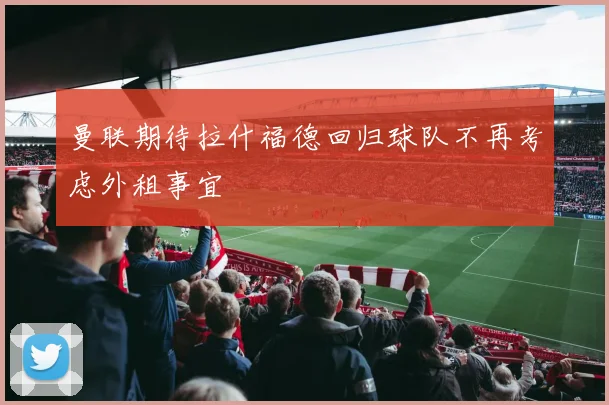 曼联期待拉什福德回归球队不再考虑外租事宜