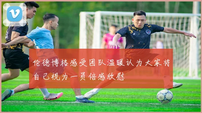 伦德博格感受团队温暖认为大家将自己视为一员倍感欣慰