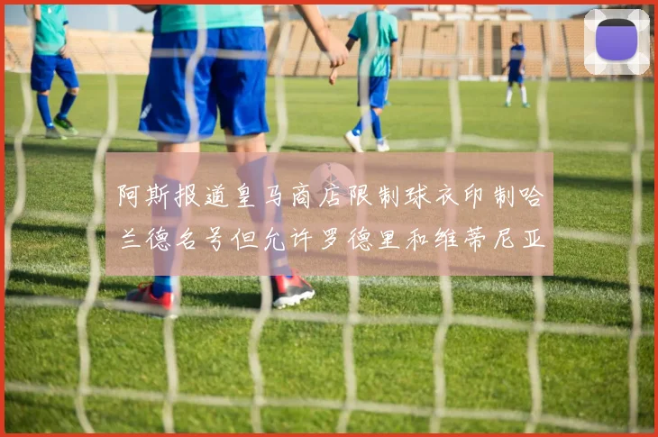 阿斯报道皇马商店限制球衣印制哈兰德名号但允许罗德里和维蒂尼亚印制