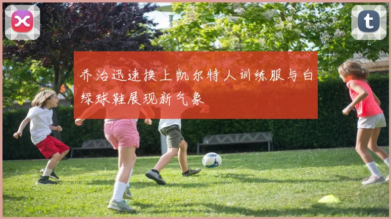 乔治迅速换上凯尔特人训练服与白绿球鞋展现新气象