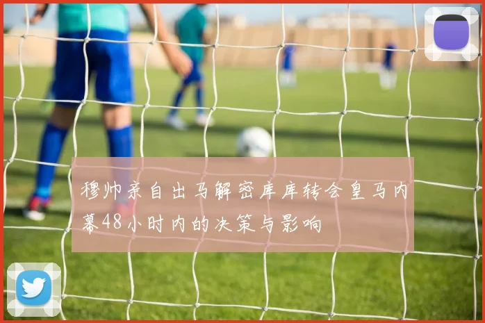 穆帅亲自出马解密库库转会皇马内幕48小时内的决策与影响