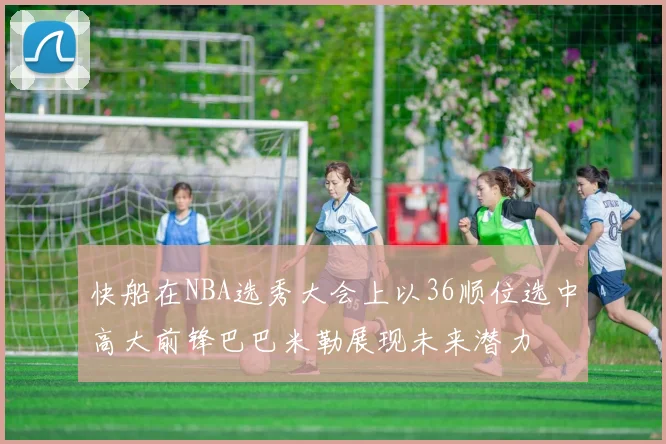 快船在NBA选秀大会上以36顺位选中高大前锋巴巴米勒展现未来潜力
