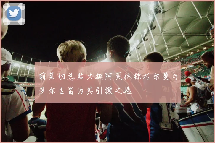 前莱切总监力挺阿莫林称尤尔曼与多尔古皆为其引援之选