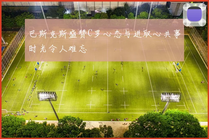 巴斯克斯盛赞C罗心态与进取心共事时光令人难忘