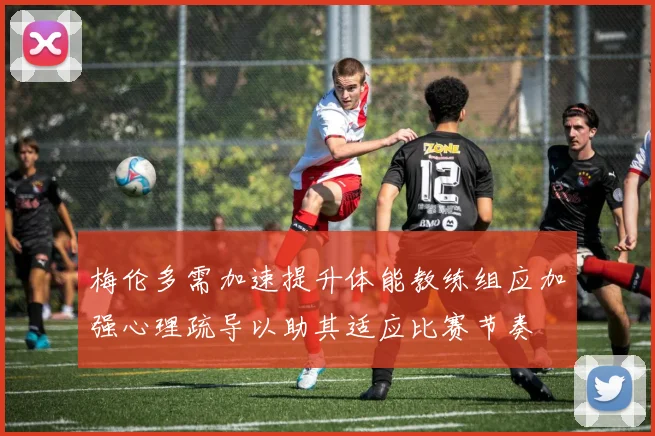 梅伦多需加速提升体能教练组应加强心理疏导以助其适应比赛节奏