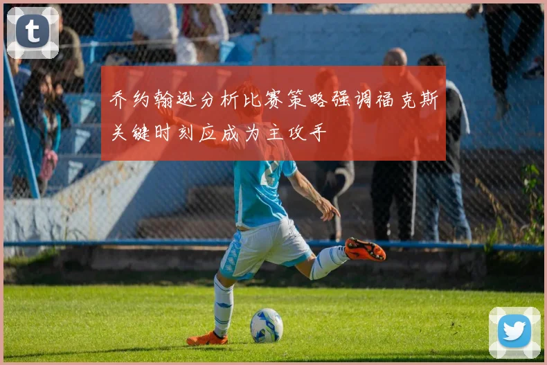 乔约翰逊分析比赛策略强调福克斯关键时刻应成为主攻手