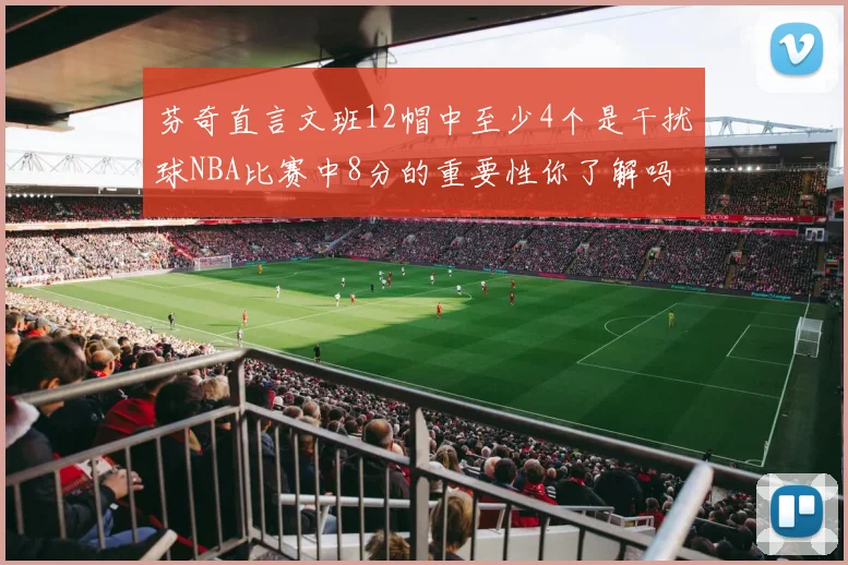 芬奇直言文班12帽中至少4个是干扰球NBA比赛中8分的重要性你了解吗