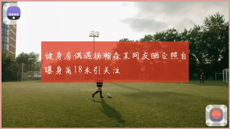 健身房偶遇杨瀚森某网友晒合照自曝身高18米引关注