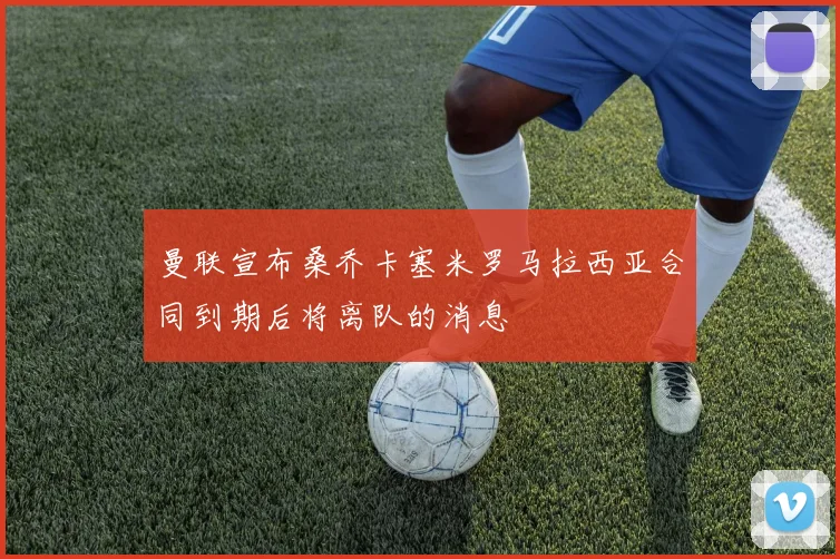 曼联宣布桑乔卡塞米罗马拉西亚合同到期后将离队的消息