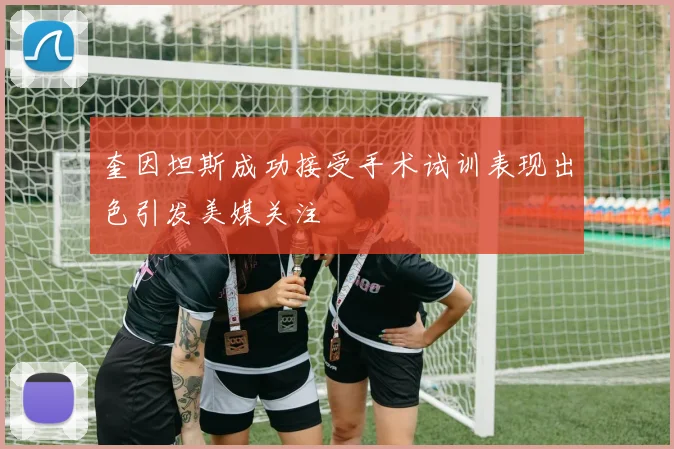 奎因坦斯成功接受手术试训表现出色引发美媒关注