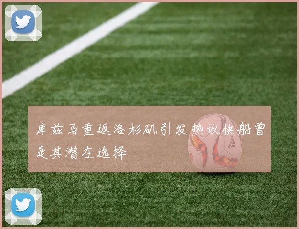 库兹马重返洛杉矶引发热议快船曾是其潜在选择