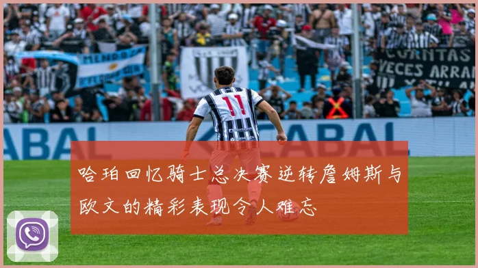 哈珀回忆骑士总决赛逆转詹姆斯与欧文的精彩表现令人难忘