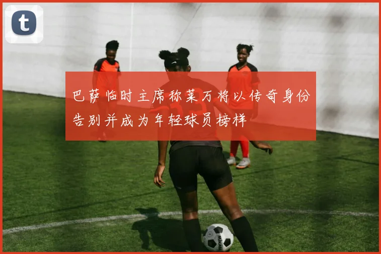巴萨临时主席称莱万将以传奇身份告别并成为年轻球员榜样