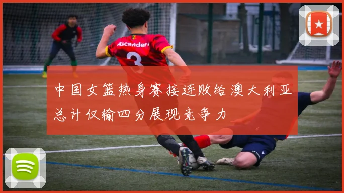 中国女篮热身赛接连败给澳大利亚总计仅输四分展现竞争力