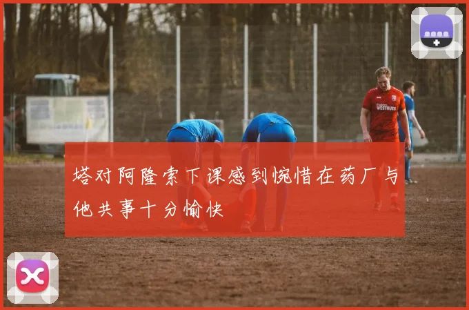 塔对阿隆索下课感到惋惜在药厂与他共事十分愉快