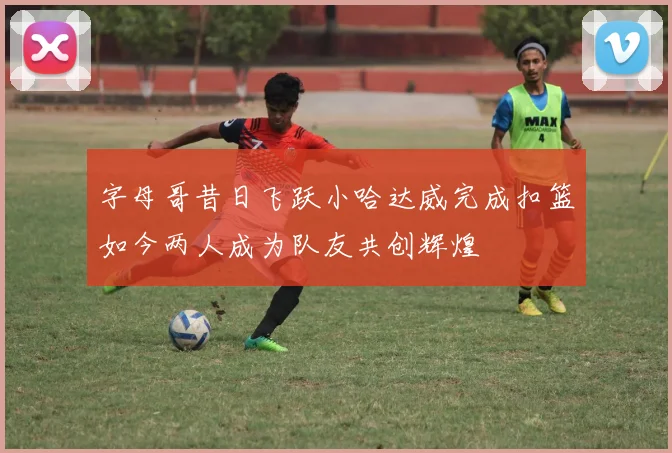 字母哥昔日飞跃小哈达威完成扣篮如今两人成为队友共创辉煌