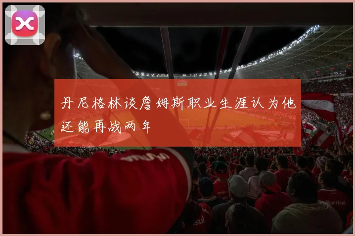 丹尼格林谈詹姆斯职业生涯认为他还能再战两年