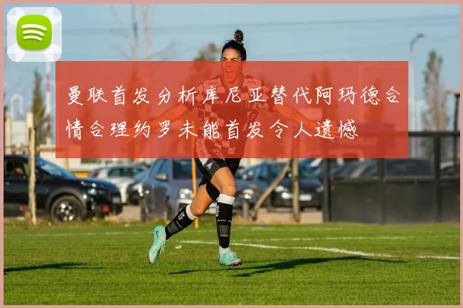 曼联首发分析库尼亚替代阿玛德合情合理约罗未能首发令人遗憾
