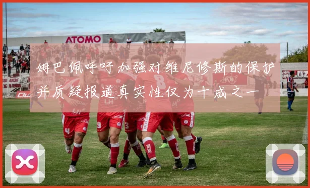 姆巴佩呼吁加强对维尼修斯的保护并质疑报道真实性仅为十成之一