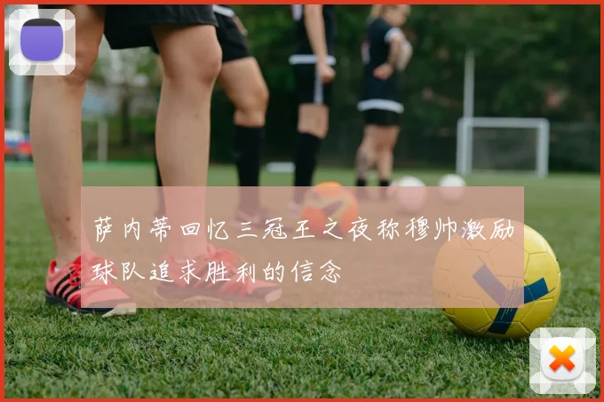 萨内蒂回忆三冠王之夜称穆帅激励球队追求胜利的信念
